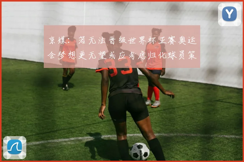 京媒：若无法晋级世界杯正赛奥运会梦想更无望或应考虑归化球员策略