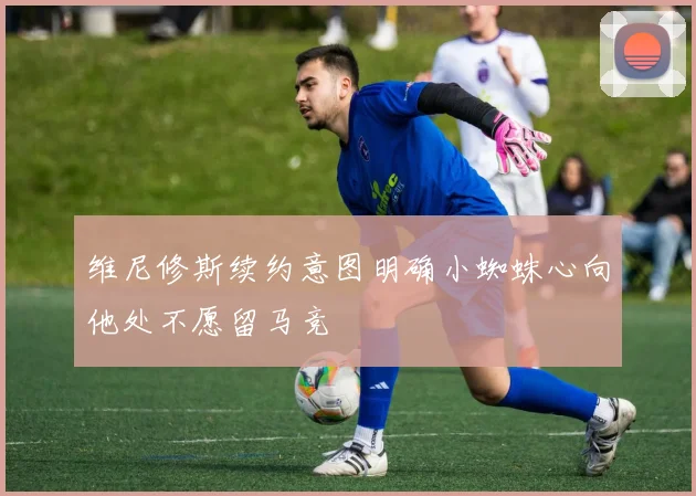 维尼修斯续约意图明确小蜘蛛心向他处不愿留马竞
