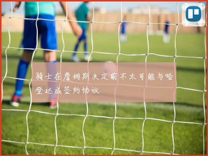 骑士在詹姆斯决定前不太可能与哈登达成签约协议