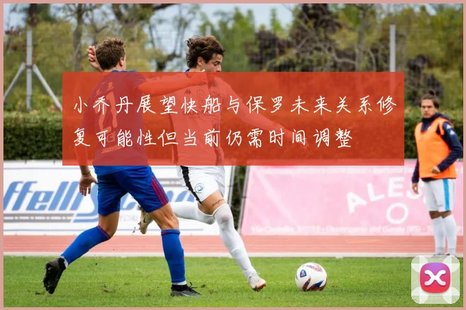 小乔丹展望快船与保罗未来关系修复可能性但当前仍需时间调整