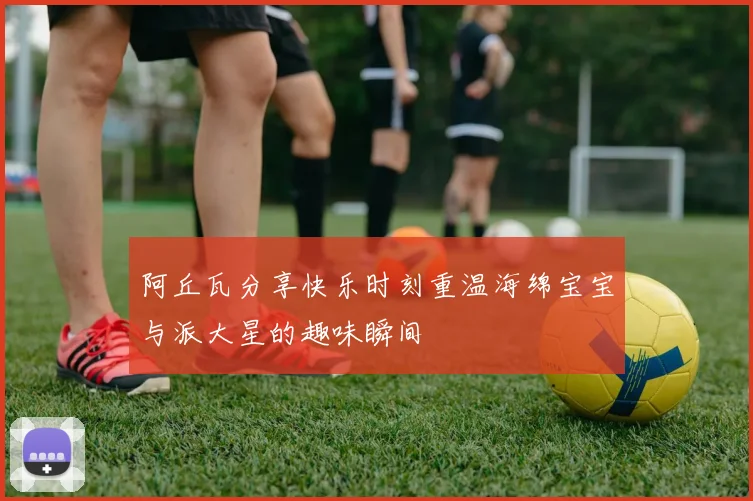 阿丘瓦分享快乐时刻重温海绵宝宝与派大星的趣味瞬间