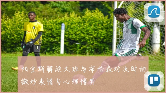帕金斯解读文班与布伦森对决时的微妙表情与心理博弈