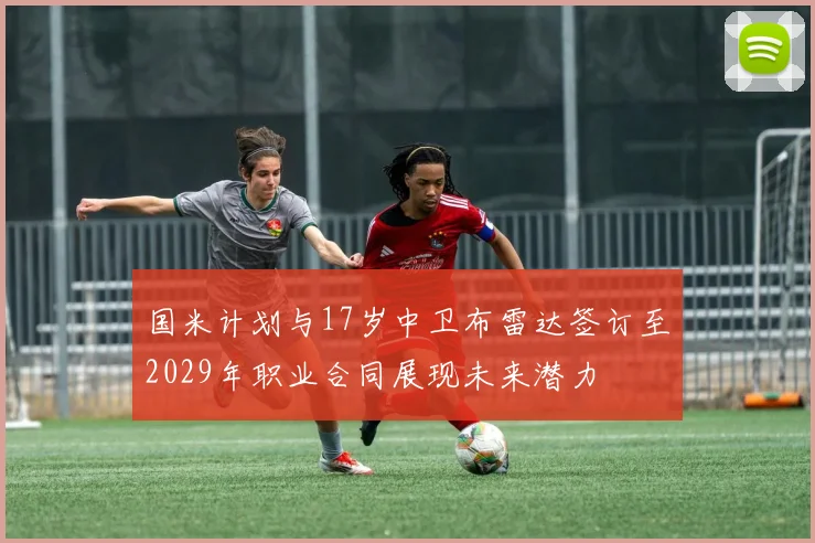 国米计划与17岁中卫布雷达签订至2029年职业合同展现未来潜力