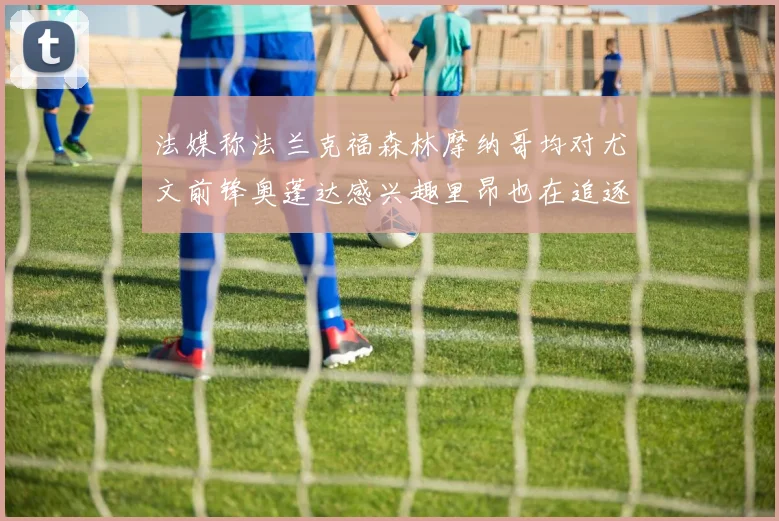 法媒称法兰克福森林摩纳哥均对尤文前锋奥蓬达感兴趣里昂也在追逐他