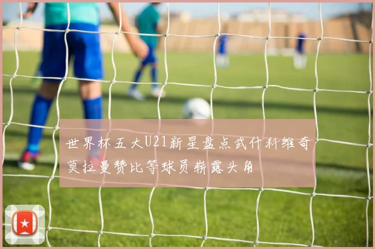 世界杯五大U21新星盘点武什科维奇莫拉曼赞比等球员崭露头角