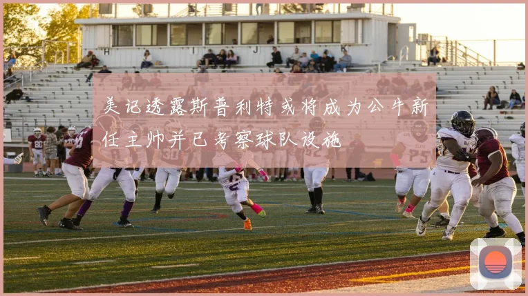 美记透露斯普利特或将成为公牛新任主帅并已考察球队设施
