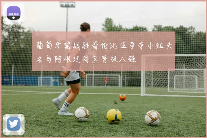 葡萄牙需战胜哥伦比亚争夺小组头名与阿根廷同区晋级八强