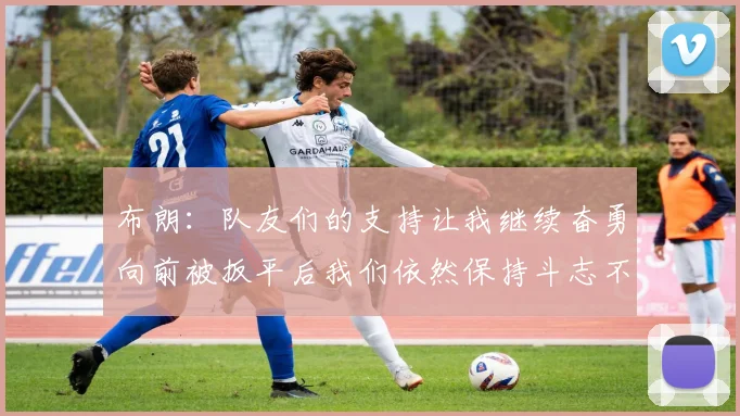 布朗：队友们的支持让我继续奋勇向前被扳平后我们依然保持斗志不言放弃