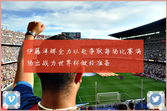 伊藤洋辉全力以赴争取每场比赛满场出战为世界杯做好准备
