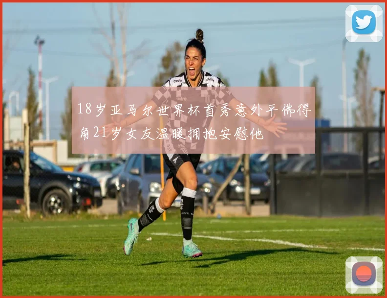18岁亚马尔世界杯首秀意外平佛得角21岁女友温暖拥抱安慰他