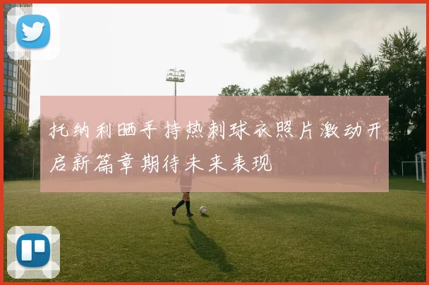 托纳利晒手持热刺球衣照片激动开启新篇章期待未来表现